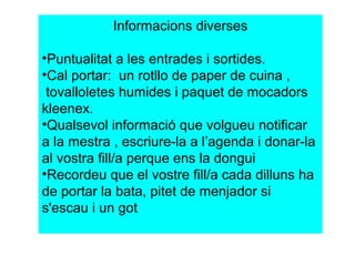 Informacions diverses 
•Puntualitat a les entrades i sortides. 
•Cal portar: un rotllo de paper de cuina , 
tovalloletes humides i paquet de mocadors 
kleenex. 
•Qualsevol informació que volgueu notificar 
a la mestra , escriure-la a l’agenda i donar-la 
al vostra fill/a perque ens la dongui 
•Recordeu que el vostre fill/a cada dilluns ha 
de portar la bata, pitet de menjador si 
s'escau i un got 
 