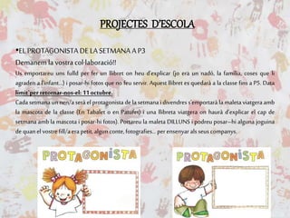 PROJECTES D’ESCOLA
•EL PROTAGONISTA DE LA SETMANA AP3
Demanem la vostra col·laboració!!
Us emportareu uns fulld per fer un llibret on heu d’explicar (jo era un nadó, la família, coses que li
agraden a l’infant…) i posar-hi fotos que no feu servir. Aquest llibret es quedarà a la classe fins a P5. Data
límit`per retornar-nos-el: 11octubre.
Cada setmana un nen/a serà el protagonista dela setmanai divendress’emportarà la maleta viatgera amb
la mascota de la classe (En Tabalet o en Patufet) i una llibreta viatgera on haurà d’explicar el cap de
setmana amb la mascota i posar-hi fotos). Portareu la maleta DILLUNS i podreu posar–hi alguna joguina
dequanelvostrefill/aerapetit,algun conte,fotografies…perensenyaralsseuscompanys.
 
