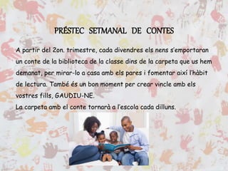 PRÉSTEC SETMANAL DE CONTES
A partir del 2on. trimestre, cada divendres els nens s’emportaran
un conte de la biblioteca de la classe dins de la carpeta que us hem
demanat, per mirar-lo a casa amb els pares i fomentar així l’hàbit
de lectura. També és un bon moment per crear vincle amb els
vostres fills, GAUDIU-NE.
La carpeta amb el conte tornarà a l’escola cada dilluns.
 