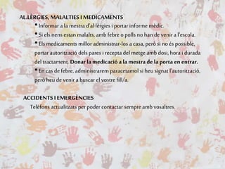 AL.LÈRGIES, MALALTIES I MEDICAMENTS
•Informar a la mestra d'al·lèrgies i portar informe mèdic.
•Si els nens estan malalts, amb febre o polls no han de venir a l’escola.
•Els medicaments millor administrar-los a casa, però si noés possible,
portar autorització dels pares i recepta del metge amb dosi, hora i durada
del tractament. Donar la medicació a la mestra de la porta en entrar.
•En cas defebre, administrarem paracetamol si heu signat l’autorització,
però heu de venir a buscar el vostre fill/a.
ACCIDENTSI EMERGÈNCIES
Telèfons actualitzats perpodercontactar sempre amb vosaltres.
 