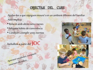 OBJECTIUS DEL CURS
Ajudar-losa que sàpiguen moure’s en un ambient diferent del familiar.
Això implica:
•Relació amb altres nens i nenes
•Adquirir hàbits de convivència
•Conèixer i complir unes normes
Treballem a partir del JOC
 