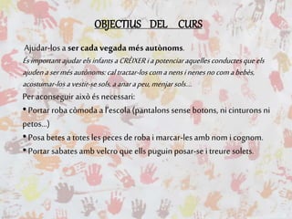 OBJECTIUS DEL CURS
Ajudar-losa ser cada vegada més autònoms.
Ésimportant ajudarelsinfants aCRÈIXERiapotenciaraquellesconductesqueels
ajudenasermésautònoms:caltractar-loscomanensinenesnocomabebès,
acostumar-losavestir-sesols,aanarapeu,menjarsols....
Per aconseguir aixòés necessari:
•Portar roba còmoda a l’escola (pantalons sense botons, ni cinturons ni
petos...)
•Posa betes a totes les peces de roba i marcar-les amb nom i cognom.
•Portar sabates amb velcro que ells puguin posar-se i treure solets.
 