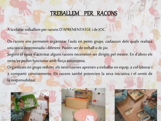 TREBALLEM PER RACONS
A la classe treballem perracons D’APRENENTATGE i deJOC.
Els racons ens permeten organitzar l'aula en petits grups, cadascun dels quals realitza
una tasca determinada i diferent. Poden ser detreball ode joc.
Segons el tipus d'activitat alguns racons necessiten ser dirigits pel mestre. En d'altres els
nens/es poden funcionar amb força autonomia.
Organitzats en grups reduïts, els nens i nenes aprenen a treballar en equip, a col·laborar i
a compartir coneixements. Els racons també potencien la seva iniciativa i el sentit de
la responsabilitat.
 