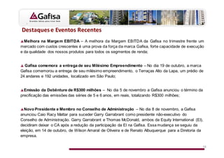 Z
  Melhora na Marge m EBITDA – A melhora da Margem EBITDA da Gafisa no trimestre frente um
mercado com custos crescentes é uma prova da força da marca Gafisa, forte capacidade de execução
e da qualidade dos nossos produtos para todos os segmentos de renda;


  Gafisa comemora a entrega de seu Milésimo Empreendimento – No dia 19 de outubro, a marca
Gafisa comemorou a entrega de seu milésimo empreendimento, o Terraças Alto da Lapa, um prédio de
24 andares e 192 unidades, localizado em São Paulo;


  Emissão da Debênture de R$300 milhões – No dia 5 de novembro a Gafisa anunciou o término da
precificação das emissões das séries de 5 e 6 anos, em reais, totalizando R$300 milhões;


  Novo Presidente e Membro no Conselho de Administração – No dia 8 de novembro, a Gafisa
anunciou Caio Racy Mattar para suceder Garry Garrabrant como presidente não-executivo do
Conselho de Administração. Garry Garrabrant e Thomas McDonald, ambos da Equity International (EI),
decidiram deixar o CA após a redução da participação da EI na Gafisa. Essa mudança se seguiu da
eleição, em 14 de outubro, de Wilson Amaral de Oliveira e de Renato Albuquerque para a Diretoria da
empresa.

                                                                                                  12
 