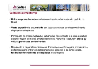 s

• Única empresa focada em desenvolvimento urbano de alto padrão no
  Brasil

• Vasta experiência acumulada em todas as etapas do desenvolvimento
  de projetos complexos

• Percepção da marca Alphaville, urbanismo diferenciado e a infra-estrutura
  superior fazem com que empreendimentos Alphaville capturem preço 20-
  40% superior aos concorrentes

• Reputação e capacidade financeira transmitem conforto para proprietários
  de terreno para entrar em relacionamento sensível e de longo prazo,
  facilitando fechamento de negócios estratégicos



                                                                              51
 