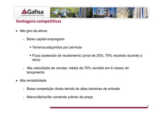 s

• Alto giro de ativos

    o   Baixo capital empregado

           Terrenos adquiridos por permuta

           Fluxo acelerado de recebimento (sinal de 20%; 70% recebido durante a
           obra)

    o   Alta velocidade de vendas: média de 70% vendido em 6 meses do
        lançamento

• Alta rentabilidade

    o   Baixa competição direta devido às altas barreiras de entrada

    o   Marca Alphaville comanda prêmio de preço

                                                                                  52
 