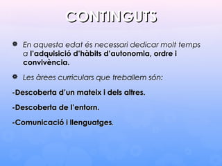 CONTINGUTSCONTINGUTS
 En aquesta edat és necessari dedicar molt temps
a l’adquisició d’hàbits d’autonomia, ordre i
convivència.
 Les àrees curriculars que treballem són:Les àrees curriculars que treballem són:
-Descoberta d-Descoberta d’’un mateix i dels altres.un mateix i dels altres.
-Descoberta de l-Descoberta de l’’entorn.entorn.
-Comunicació i llenguatges-Comunicació i llenguatges..
 