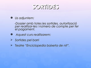 SORTIDESSORTIDES
 Us adjuntem:Us adjuntem:
-Dossier amb totes les sortides, autorització-Dossier amb totes les sortides, autorització
per realitzar-les i número de compte per ferper realitzar-les i número de compte per fer
el pagament.el pagament.
 Aquest curs realitzarem:Aquest curs realitzarem:
 Sortides pel barriSortides pel barri
 Teatre “Enciclopedia baixeta de nit”.Teatre “Enciclopedia baixeta de nit”.
 