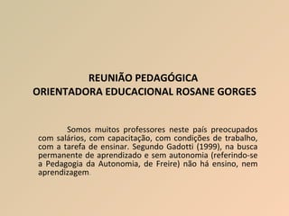 REUNIÃO PEDAGÓGICA  ORIENTADORA EDUCACIONAL ROSANE GORGES Somos muitos professores neste país preocupados com salários, com capacitação, com condições de trabalho, com a tarefa de ensinar. Segundo Gadotti (1999), na busca permanente de aprendizado e sem autonomia (referindo-se a Pedagogia da Autonomia, de Freire) não há ensino, nem aprendizagem .  