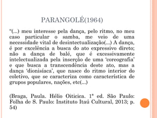 PARANGOLÉ(1964)
“(...) meu interesse pela dança, pelo ritmo, no meu
caso particular o samba, me veio de uma
necessidade vital de desintectualização(...) A dança,
é por excelência a busca do ato expressivo direto;
não a dança de balé, que é excessivamente
intelectualizada pela inserção de uma ‘coreografia’
e que busca a transcendência deste ato, mas a
dança ‘dionisíaca’, que nasce do ritmo interior do
coletivo, que se caracteriza como característica de
grupos populares, nações, etc(...)
(Braga, Paula. Hélio Oiticica. 1ª ed. São Paulo:
Folha de S. Paulo: Instituto Itaú Cultural, 2013; p.
54)
 