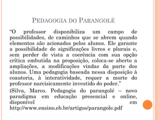 PEDAGOGIA DO PARANGOLÉ
“O professor disponibiliza um campo de
possibilidades, de caminhos que se abrem quando
elementos são acionados pelos alunos. Ele garante
a possibilidade de significações livres e plurais e,
sem perder de vista a coerência com sua opção
crítica embutida na proposição, coloca-se aberto a
ampliações, a modificações vindas da parte dos
alunos. Uma pedagogia baseada nessa disposição à
coautoria, à interatividade, requer a morte do
professor narcisicamente investido do poder.”
(Silva, Marco. Pedagogia do parangolé – novo
paradigma em educação presencial e online,
disponível em
http://www.ensino.eb.br/artigos/parangole.pdf
 