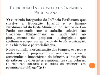 CURRÍCULO INTEGRADOR DA INFÂNCIA
PAULISTANA
“O currículo integrador da Infância Paulistana que
envolve a Educação Infantil e o Ensino
Fundamental da Rede Municipal de Ensino de São
Paulo pressupõe que o trabalho coletivo das
Unidades Educacionais se fundamente no
planejamento de propostas pedagógicas que
acolham e respeitem as vozes de bebês e crianças,
suas histórias e potencialidades.
Nesse sentido, a organização dos tempos, espaços e
materiais e a proposição de vivências precisam
contemplar a importância do brincar, a integração
de saberes de diferentes componentes curriculares,
as culturas infantis e culturas da infância em
permanente diálogo.”(p.8)
 
