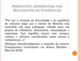 PERSPECTIVA APRESENTADA NOS
DOCUMENTOS EM CONSTRUÇÃO
“Por tal, a vivência da diversidade e do equilíbrio
de culturas exige que o ensino de História seja
concebido sob uma pedagogia voltada para um
projeto de cidadania, democracia, emancipação e
esperança. Isso significa mexer com crenças,
valores e culturas consideradas como únicas e
verdadeiras(...).”
(Diálogos Interdisciplinares a caminho da autoria:
Componentes curriculares em debate História -
Maio de 2016)
 
