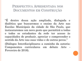 PERSPECTIVA APRESENTADA NOS
DOCUMENTOS EM CONSTRUÇÃO
“É dentro dessa ação ampliada, dialogada e
dialética que buscaremos o ensino da Arte nas
Escolas Municipais da cidade de São Paulo, que
instauraremos um novo gesto que permitirá a todas
e todos os estudantes da rede ter acesso às
capacidades de produzir, apreciar e compreender o
sentido da Arte nas suas vidas e de outros povos.”
(Diálogos Interdisciplinares a caminho da autoria:
Componentes curriculares em debate Arte -
Fevereiro de 2016).
 