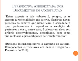 PERSPECTIVA APRESENTADA NOS
DOCUMENTOS EM CONSTRUÇÃO
“Estar exposto a tais saberes é, sempre, estar
exposto à racionalidade que os cria. Negar às novas
gerações os saberes que identificam a sociedade a
qual pertencemos é negar-lhes a condição de
pertencer a ela e, nesse caso, é colocar em risco seu
próprio desenvolvimento, perenidade, bem como
sua melhoria e possibilidades de transformação.”
(Diálogos Interdisciplinares a caminho da autoria:
Componentes curriculares em debate Geografia -
Fevereiro de 2016).
 
