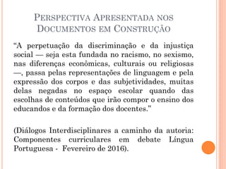 PERSPECTIVA APRESENTADA NOS
DOCUMENTOS EM CONSTRUÇÃO
“A perpetuação da discriminação e da injustiça
social — seja esta fundada no racismo, no sexismo,
nas diferenças econômicas, culturais ou religiosas
—, passa pelas representações de linguagem e pela
expressão dos corpos e das subjetividades, muitas
delas negadas no espaço escolar quando das
escolhas de conteúdos que irão compor o ensino dos
educandos e da formação dos docentes.”
(Diálogos Interdisciplinares a caminho da autoria:
Componentes curriculares em debate Língua
Portuguesa - Fevereiro de 2016).
 