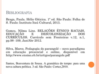 BIBLIOGRAFIA
Braga, Paula. Hélio Oiticica. 1ª ed. São Paulo: Folha de
S. Paulo: Instituto Itaú Cultural, 2013.
Gomes, Nilma Lino. RELAÇÕES ÉTNICO RACIAIS,
EDUCAÇÃO E DESCOLONIZAÇÃO DOS
CURRÍCULOS. Currículo sem Fronteiras v.12, n.1,
pp.98 -109, Jan/Abr 2012.
Silva, Marco. Pedagogia do parangolé – novo paradigma
em educação presencial e online, disponível em
http://www.ensino.eb.br/artigos/parangole.pdf
Santos, Boaventura de Sousa. A gramática do tempo: para uma
nova cultura política. 3 ed. São Paulo: Cortez,2010.
 