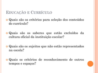 EDUCAÇÃO E CURRÍCULO
 Quais são os critérios para seleção dos conteúdos
do currículo?
 Quais são os saberes que estão excluídos da
cultura oficial da instituição escolar?
 Quais são os sujeitos que não estão representados
na escola?
 Quais os critérios de reconhecimento de outros
tempos e espaços?
 