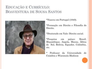 EDUCAÇÃO E CURRÍCULO:
BOAVENTURA DE SOUSA SANTOS
*Nasceu em Portugal (1940).
*Formação em Direito e Filosofia do
Direito.
*Doutorado em Yale: Direito social.
*Pesquisa em países: Brasil,
Moçambique, Angola, Macau, África
do Sul, Bolívia, Equador, Colômbia,
etc.
* Professor da Universidade de
Coimbra e Wisconsin-Madison
 