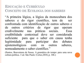 EDUCAÇÃO E CURRÍCULO
CONCEITO DE ECOLOGIA DOS SABERES
“A primeira lógica, a lógica da monocultura dos
saberes e do rigor científico, tem de ser
confrontada com identificação de outros saberes e
de outros critérios de rigor que operam
credivelmente nas práticas sociais. Essa
credibilidade contextual deve ser considerada
suficiente para que o saber em causa tenha
legitimidade para participar dos debates
epistemológicos com os outros saberes,
nomeadamente o saber científico.”
(Santos, Boaventura de Sousa. A gramática do tempo: para uma nova
cultura política. 3 ed. São Paulo: Cortez,2010, p. 106.)
 