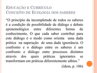 EDUCAÇÃO E CURRÍCULO
CONCEITO DE ECOLOGIA DOS SABERES
“O princípio da incompletude de todos os saberes
é a condição de possibilidade de diálogo e debate
epistemológico entre diferentes forma de
conhecimento. O que cada saber contribui para
este diálogo é o modo como orienta uma dada
prática na superação de uma dada ignorância. O
confronto e o diálogo entre os saberes é um
confronto e diálogo entre processos distintos
através dos quais práticas ignorantes se
transformam em práticas diferentemente sábias.”
(idem, p. 106)
 