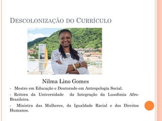 DESCOLONIZAÇÃO DO CURRÍCULO
Nilma Lino Gomes
- Mestre em Educação e Doutorado em Antropologia Social.
- Reitora da Universidade da Integração da Lusofonia Afro-
Brasileira.
- Ministra das Mulheres, da Igualdade Racial e dos Direitos
Humanos.
 