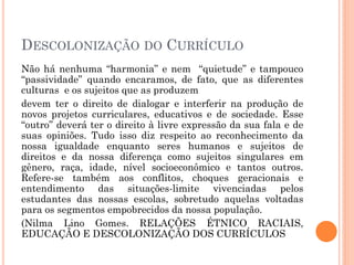 DESCOLONIZAÇÃO DO CURRÍCULO
Não há nenhuma “harmonia” e nem “quietude” e tampouco
“passividade” quando encaramos, de fato, que as diferentes
culturas e os sujeitos que as produzem
devem ter o direito de dialogar e interferir na produção de
novos projetos curriculares, educativos e de sociedade. Esse
“outro” deverá ter o direito à livre expressão da sua fala e de
suas opiniões. Tudo isso diz respeito ao reconhecimento da
nossa igualdade enquanto seres humanos e sujeitos de
direitos e da nossa diferença como sujeitos singulares em
gênero, raça, idade, nível socioeconômico e tantos outros.
Refere-se também aos conflitos, choques geracionais e
entendimento das situações-limite vivenciadas pelos
estudantes das nossas escolas, sobretudo aquelas voltadas
para os segmentos empobrecidos da nossa população.
(Nilma Lino Gomes. RELAÇÕES ÉTNICO RACIAIS,
EDUCAÇÃO E DESCOLONIZAÇÃO DOS CURRÍCULOS
 