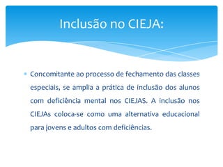 Concomitante ao processo de fechamento das classes
especiais, se amplia a prática de inclusão dos alunos
com deficiência mental nos CIEJAS. A inclusão nos
CIEJAs coloca-se como uma alternativa educacional
para jovens e adultos com deficiências.
Inclusão no CIEJA:
 