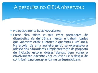 No equipamento havia 900 alunos;
Entre eles, trinta e três eram portadores de
diagnóstico de deficiência mental e tinham idades
que variavam entre quatorze e quarenta e um anos.
Na escola, de uma maneira geral, se expressava a
adesão dos educadores à implementação da proposta
de inclusão escolar desses alunos, bem como o
envolvimento docente com os jovens e o desejo de
contribuir para que aprendam e se desenvolvam.
A pesquisa no CIEJA observou:
 