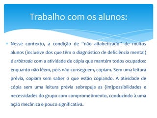 Nesse contexto, a condição de “não alfabetizado” de muitos
alunos (inclusive dos que têm o diagnóstico de deficiência mental)
é arbitrada com a atividade de cópia que mantém todos ocupados:
enquanto não lêem, pois não conseguem, copiam. Sem uma leitura
prévia, copiam sem saber o que estão copiando. A atividade de
cópia sem uma leitura prévia sobrepuja as (im)possibilidades e
necessidades do grupo com comprometimento, conduzindo à uma
ação mecânica e pouco significativa.
Trabalho com os alunos:
 