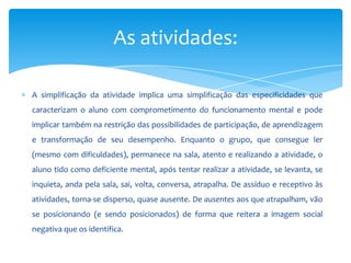 A simplificação da atividade implica uma simplificação das especificidades que
caracterizam o aluno com comprometimento do funcionamento mental e pode
implicar também na restrição das possibilidades de participação, de aprendizagem
e transformação de seu desempenho. Enquanto o grupo, que consegue ler
(mesmo com dificuldades), permanece na sala, atento e realizando a atividade, o
aluno tido como deficiente mental, após tentar realizar a atividade, se levanta, se
inquieta, anda pela sala, sai, volta, conversa, atrapalha. De assíduo e receptivo às
atividades, torna-se disperso, quase ausente. De ausentes aos que atrapalham, vão
se posicionando (e sendo posicionados) de forma que reitera a imagem social
negativa que os identifica.
As atividades:
 
