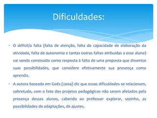 O déficit/a falta (falta de atenção, falta de capacidade de elaboração da
atividade, falta de autonomia e tantas outras faltas atribuídas a esse aluno)
vai sendo construído como resposta à falta de uma proposta que dinamize
suas possibilidades, que considere efetivamente sua presença como
aprendiz.
A autora baseada em Goés (2004) diz que essas dificuldades se relacionam,
sobretudo, com o fato dos projetos pedagógicos não serem afetados pela
presença desses alunos, cabendo ao professor explorar, sozinho, as
possibilidades de adaptações, de ajustes.
Dificuldades:
 