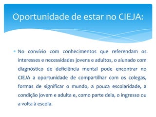 No convívio com conhecimentos que referendam os
interesses e necessidades jovens e adultos, o alunado com
diagnóstico de deficiência mental pode encontrar no
CIEJA a oportunidade de compartilhar com os colegas,
formas de significar o mundo, a pouca escolaridade, a
condição jovem e adulta e, como parte dela, o ingresso ou
a volta à escola.
Oportunidade de estar no CIEJA:
 