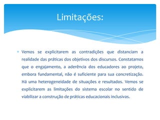 Vemos se explicitarem as contradições que distanciam a
realidade das práticas dos objetivos dos discursos. Constatamos
que o engajamento, a aderência dos educadores ao projeto,
embora fundamental, não é suficiente para sua concretização.
Há uma heterogeneidade de situações e resultados. Vemos se
explicitarem as limitações do sistema escolar no sentido de
viabilizar a construção de práticas educacionais inclusivas.
Limitações:
 