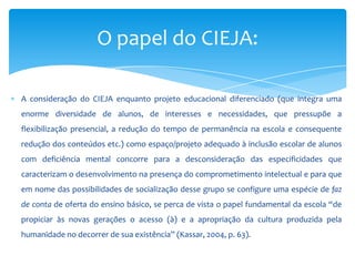 A consideração do CIEJA enquanto projeto educacional diferenciado (que integra uma
enorme diversidade de alunos, de interesses e necessidades, que pressupõe a
flexibilização presencial, a redução do tempo de permanência na escola e consequente
redução dos conteúdos etc.) como espaço/projeto adequado à inclusão escolar de alunos
com deficiência mental concorre para a desconsideração das especificidades que
caracterizam o desenvolvimento na presença do comprometimento intelectual e para que
em nome das possibilidades de socialização desse grupo se configure uma espécie de faz
de conta de oferta do ensino básico, se perca de vista o papel fundamental da escola “de
propiciar às novas gerações o acesso (à) e a apropriação da cultura produzida pela
humanidade no decorrer de sua existência” (Kassar, 2004, p. 63).
O papel do CIEJA:
 
