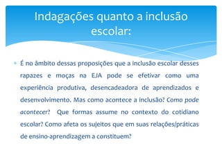 É no âmbito dessas proposições que a inclusão escolar desses
rapazes e moças na EJA pode se efetivar como uma
experiência produtiva, desencadeadora de aprendizados e
desenvolvimento. Mas como acontece a inclusão? Como pode
acontecer? Que formas assume no contexto do cotidiano
escolar? Como afeta os sujeitos que em suas relações/práticas
de ensino-aprendizagem a constituem?
Indagações quanto a inclusão
escolar:
 