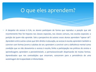 A despeito do acesso à EJA, os alunos participam de forma que reproduz a posição que até
recentemente lhes foi imposta nas classes especiais, nas classes comuns, nas escolas especiais: a
posição de quem não aprende. Sob a perspectiva da autora: esses alunos aprendem “apesar de”.
Aprendem entre outras coisas que têm direito à educação, ao acesso à escola; aprendem também a
conviver com formas jovens e adultas de ser; aprendem a conviver com a deficiência mental como
condição que se não desautoriza o acesso à escola, limita a participação nas práticas de ensino e
aprendizagem; aprendem a persistir/resistir, a permanecer/evadir dispersando de muitas formas.
Aprendizados que nas contradições que encerram, concorrem para a persistência de uma
autoimagem de incapacidade e inferioridade.
O que eles aprendem?
 