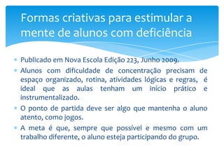 Publicado em Nova Escola Edição 223, Junho 2009.
Alunos com dificuldade de concentração precisam de
espaço organizado, rotina, atividades lógicas e regras, é
ideal que as aulas tenham um início prático e
instrumentalizado.
O ponto de partida deve ser algo que mantenha o aluno
atento, como jogos.
A meta é que, sempre que possível e mesmo com um
trabalho diferente, o aluno esteja participando do grupo.
Formas criativas para estimular a
mente de alunos com deficiência
 