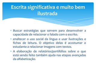 Buscar estratégias que servem para desenvolver a
capacidade de relacionar o falado com o escrito.
enaltecer o uso social da língua e usar ilustrações e
fichas de leitura. O objetivo delas é acostumar o
estudante a relacionar imagens com textos.
A elaboração de relatórios/portifólios sobre o que
está sendo feito também ajuda nas etapas avançadas
da alfabetização.
Escrita significativa e muito bem
ilustrada
 