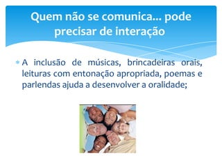 A inclusão de músicas, brincadeiras orais,
leituras com entonação apropriada, poemas e
parlendas ajuda a desenvolver a oralidade;
Quem não se comunica... pode
precisar de interação
 