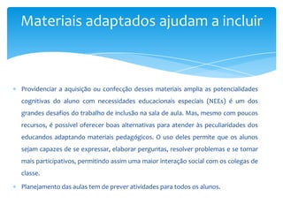 Providenciar a aquisição ou confecção desses materiais amplia as potencialidades
cognitivas do aluno com necessidades educacionais especiais (NEEs) é um dos
grandes desafios do trabalho de inclusão na sala de aula. Mas, mesmo com poucos
recursos, é possível oferecer boas alternativas para atender às peculiaridades dos
educandos adaptando materiais pedagógicos. O uso deles permite que os alunos
sejam capazes de se expressar, elaborar perguntas, resolver problemas e se tornar
mais participativos, permitindo assim uma maior interação social com os colegas de
classe.
Planejamento das aulas tem de prever atividades para todos os alunos.
Materiais adaptados ajudam a incluir
 