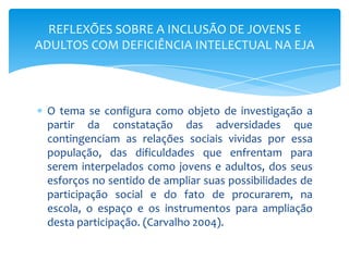 O tema se configura como objeto de investigação a
partir da constatação das adversidades que
contingenciam as relações sociais vividas por essa
população, das dificuldades que enfrentam para
serem interpelados como jovens e adultos, dos seus
esforços no sentido de ampliar suas possibilidades de
participação social e do fato de procurarem, na
escola, o espaço e os instrumentos para ampliação
desta participação. (Carvalho 2004).
REFLEXÕES SOBRE A INCLUSÃO DE JOVENS E
ADULTOS COM DEFICIÊNCIA INTELECTUAL NA EJA
 