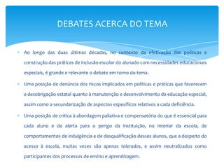 Ao longo das duas últimas décadas, no contexto da efetivação das políticas e
construção das práticas de inclusão escolar do alunado com necessidades educacionais
especiais, é grande e relevante o debate em torno do tema.
Uma posição de denúncia dos riscos implicados em políticas e práticas que favorecem
a desobrigação estatal quanto à manutenção e desenvolvimento da educação especial,
assim como a secundarização de aspectos específicos relativos a cada deficiência.
Uma posição de crítica à abordagem paliativa e compensatória do que é essencial para
cada aluno e de alerta para o perigo da instituição, no interior da escola, de
comportamentos de indulgência e de desqualificação desses alunos, que a despeito do
acesso à escola, muitas vezes são apenas tolerados, e assim neutralizados como
participantes dos processos de ensino e aprendizagem.
DEBATES ACERCA DO TEMA
 