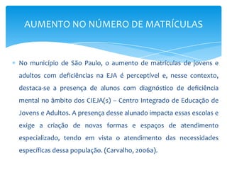 No município de São Paulo, o aumento de matrículas de jovens e
adultos com deficiências na EJA é perceptível e, nesse contexto,
destaca-se a presença de alunos com diagnóstico de deficiência
mental no âmbito dos CIEJA(s) – Centro Integrado de Educação de
Jovens e Adultos. A presença desse alunado impacta essas escolas e
exige a criação de novas formas e espaços de atendimento
especializado, tendo em vista o atendimento das necessidades
específicas dessa população. (Carvalho, 2006a).
AUMENTO NO NÚMERO DE MATRÍCULAS
 