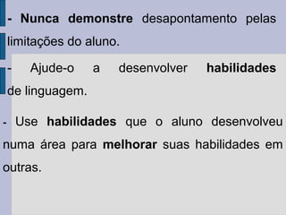 - Nunca demonstre desapontamento pelas
limitações do aluno.
- Ajude-o a desenvolver habilidades
de linguagem.
- Use habilidades que o aluno desenvolveu
numa área para melhorar suas habilidades em
outras.
 