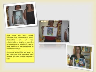 Uma escola que busca ampliar
horizontes, com uma visão mais aberta,
observadora,     com       um       foco
entusiasmado na alegria, no aprender,
ver no outro ou no todo (local) o que se
pode melhorar ou na possibilidade de
encontrar mudanças!

Demonstrar ao indivíduo que atue e se
veja como uma parte importante, parte
inserida, que cada criança complete o
todo.
 
