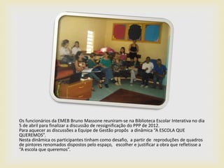 Os funcionários da EMEB Bruno Massone reuniram-se na Biblioteca Escolar Interativa no dia
5 de abril para finalizar a discussão de ressignificação do PPP de 2012.
Para aquecer as discussões a Equipe de Gestão propôs a dinâmica “A ESCOLA QUE
QUEREMOS”.
Nesta dinâmica os participantes tinham como desafio, a partir de reproduções de quadros
de pintores renomados dispostos pelo espaço, escolher e justificar a obra que refletisse a
“A escola que queremos”.
 