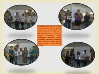 Uma escola circular, pois uma vez que o
círculo possa representar um processo
constante, sem um fim próprio. Uma
escola construída por diversas e
diferentes partes, onde o todo forma um
conjunto       harmonioso,        porém
contemplando a diversidade. O quadro
a Cavalgada de Rebecca representa o
trilhar, buscar um caminho feito por
diversas estradas ... numa constante
evolução!
 