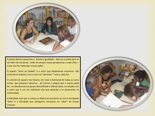 A janela aberta representa o direito à igualdade. Abre-se a janela para se
ver além do horizonte , onde há sempre novas perspectivas a cada olhar –
o que nos faz replanejar nossas ações.

O quadro “amor ao futebol” é o amor que objetivamos encontrar, não
somente ao esporte, mas o amor ao “aprender “ mais a cada dia.

O colorido do quadro nos fascina, em meio à harmonia de todas as cores
juntas, que podemos observar , de termos a alegria que a escola pode
ter, no atendimento ao grupo diversificado e diferenciado, na relação com
o outro que é um ser individual mas que aprende e se desenvolve na
coletividade.

A felicidade com que a criança se dedica ao encontrar-se com o brinquedo
“bola” é a felicidade que almejamos encontrar no “olhar” de nossas
crianças.
 