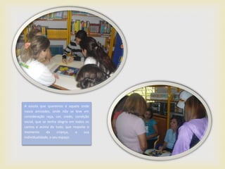 A escola que queremos é aquela onde
nasce amizades, onde não se leve em
consideração raça, cor, credo, condição
social, que se tenha alegria em todos os
cantos e acima de tudo, que respeite o
momento       da      criança,  a    sua
individualidade, o seu espaço.
 